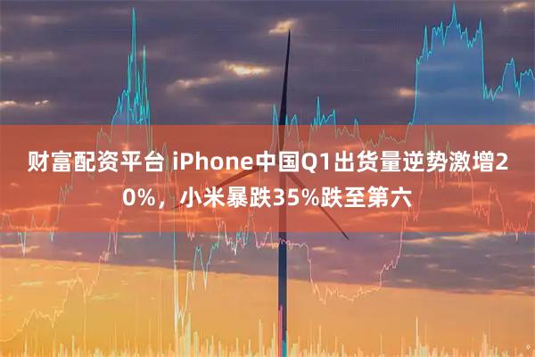 财富配资平台 iPhone中国Q1出货量逆势激增20%，小米暴跌35%跌至第六