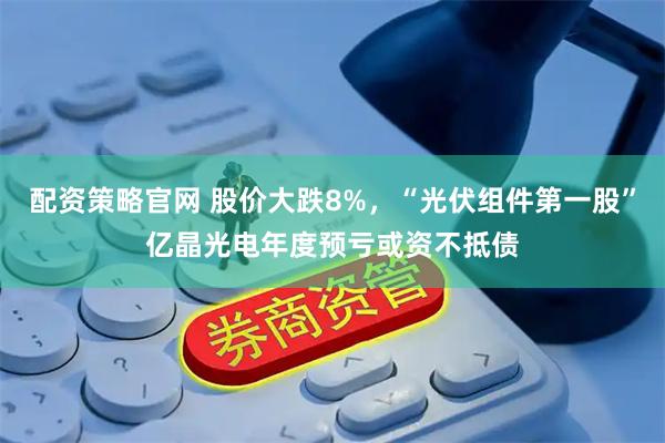 配资策略官网 股价大跌8%，“光伏组件第一股”亿晶光电年度预亏或资不抵债