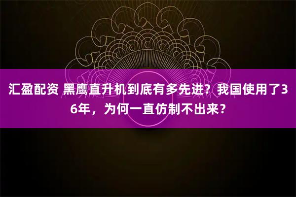 汇盈配资 黑鹰直升机到底有多先进？我国使用了36年，为何一直仿制不出来？