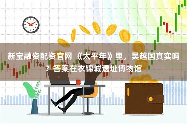 新宝融资配资官网 《太平年》里，吴越国真实吗？答案在衣锦城遗址博物馆