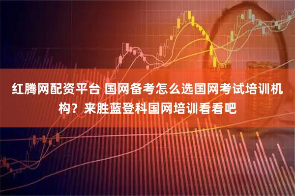 红腾网配资平台 国网备考怎么选国网考试培训机构？来胜蓝登科国网培训看看吧