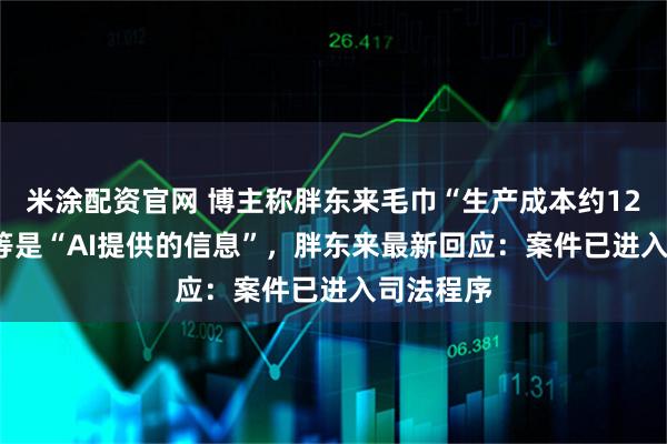 米涂配资官网 博主称胖东来毛巾“生产成本约12-24元”等是“AI提供的信息”，胖东来最新回应：案件已进入司法程序