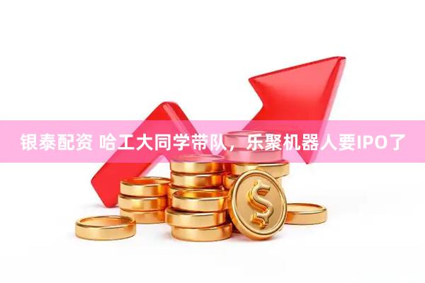 银泰配资 哈工大同学带队，乐聚机器人要IPO了