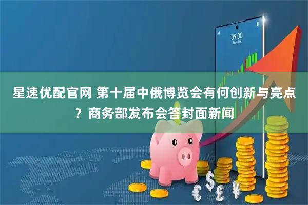 星速优配官网 第十届中俄博览会有何创新与亮点？商务部发布会答封面新闻